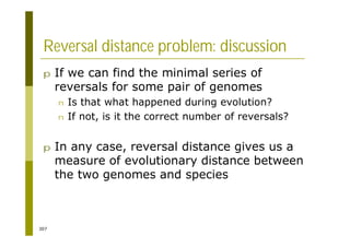 307
Reversal distance problem: discussion
p If we can find the minimal series of
reversals for some pair of genomes
n Is that what happened during evolution?
n If not, is it the correct number of reversals?
p In any case, reversal distance gives us a
measure of evolutionary distance between
the two genomes and species
 