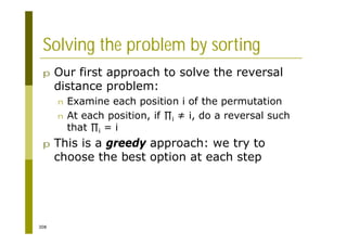 308
Solving the problem by sorting
p Our first approach to solve the reversal
distance problem:
n Examine each position i of the permutation
n At each position, if i i, do a reversal such
that i = i
p This is a greedy approach: we try to
choose the best option at each step
 