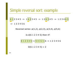 309
Simple reversal sort: example
6 1 2 3 4 5 -> 1 6 2 3 4 5 -> 1 2 6 3 4 5 -> 1 2 3 4 6 5
-> 1 2 3 4 5 6
Reversal series: p(1,2), p(2,3), p(3,4), p(5,6)
Is d(6 1 2 3 4 5) then 4?
6 1 2 3 4 5 -> 5 4 3 2 1 6 -> 1 2 3 4 5 6
D(6 1 2 3 4 5) = 2
 