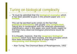 31
Turing on biological complexity
p “It must be admitted that the biological examples which
it has been possible to give in the present paper are very
limited.
This can be ascribed quite simply to the fact that
biological phenomena are usually very complicated.
Taking this in combination with the relatively elementary
mathematics used in this paper one could hardly expect to
find that many observed biological phenomena would be
covered.
It is thought, however, that the imaginary biological
systems which have been treated, and the principles which
have been discussed, should be of some help in
interpreting real biological forms.”
– Alan Turing, The Chemical Basis of Morphogenesis, 1952
 