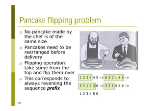 310
Pancake flipping problem
p No pancake made by
the chef is of the
same size
p Pancakes need to be
rearranged before
delivery
p Flipping operation:
take some from the
top and flip them over
p This corresponds to
always reversing the
sequence prefix
1 2 3 6 4 5 -> 6 3 2 1 4 5 ->
5 4 1 2 3 6 -> 3 2 1 4 5 6 ->
1 2 3 4 5 6
 
