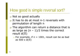 311
How good is simple reversal sort?
p Not so good actually
p It has to do at most n-1 reversals with
permutation of length n
p The algorithm can return a distance that is
as large as (n – 1)/2 times the correct
result d( )
n For example, if n = 1001, result can be as bad
as 500 x d( )
 