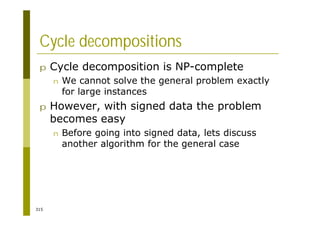 315
Cycle decompositions
p Cycle decomposition is NP-complete
n We cannot solve the general problem exactly
for large instances
p However, with signed data the problem
becomes easy
n Before going into signed data, lets discuss
another algorithm for the general case
 