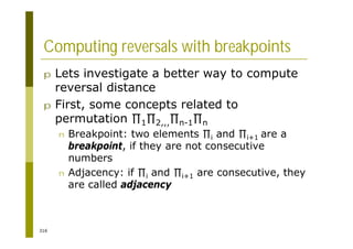 316
Computing reversals with breakpoints
p Lets investigate a better way to compute
reversal distance
p First, some concepts related to
permutation 1 2,,, n-1 n
n Breakpoint: two elements i and i+1 are a
breakpoint, if they are not consecutive
numbers
n Adjacency: if i and i+1 are consecutive, they
are called adjacency
 