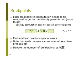 318
Breakpoints
p Each breakpoint in permutation needs to be
removed to get to the identity permutation (=our
target)
n Identity permutation does not contain any breakpoints
p First and last positions special cases
p Note that each reversal can remove at most two
breakpoints
p Denote the number of breakpoints by b( )
2 1 3 4 5 8 7 6 b( ) = 4
 