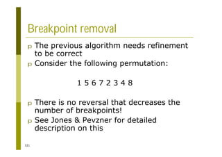 321
Breakpoint removal
p The previous algorithm needs refinement
to be correct
p Consider the following permutation:
1 5 6 7 2 3 4 8
p There is no reversal that decreases the
number of breakpoints!
p See Jones & Pevzner for detailed
description on this
 