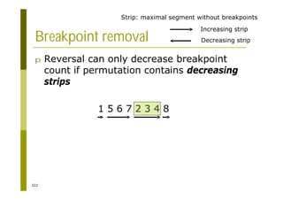 322
Breakpoint removal
p Reversal can only decrease breakpoint
count if permutation contains decreasing
strips
1 5 6 7 2 3 4 8
1 5 6 7 4 3 2 8
1 2 3 4 7 6 5 8
Increasing strip
Decreasing strip
Strip: maximal segment without breakpoints
 