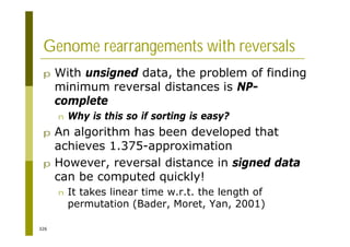 326
Genome rearrangements with reversals
p With unsigned data, the problem of finding
minimum reversal distances is NP-
complete
n Why is this so if sorting is easy?
p An algorithm has been developed that
achieves 1.375-approximation
p However, reversal distance in signed data
can be computed quickly!
n It takes linear time w.r.t. the length of
permutation (Bader, Moret, Yan, 2001)
 