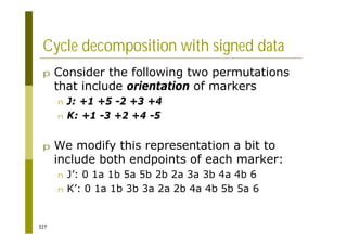 327
Cycle decomposition with signed data
p Consider the following two permutations
that include orientation of markers
n J: +1 +5 -2 +3 +4
n K: +1 -3 +2 +4 -5
p We modify this representation a bit to
include both endpoints of each marker:
n J’: 0 1a 1b 5a 5b 2b 2a 3a 3b 4a 4b 6
n K’: 0 1a 1b 3b 3a 2a 2b 4a 4b 5b 5a 6
 