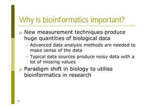 33
Why is bioinformatics important?
p New measurement techniques produce
huge quantities of biological data
n Advanced data analysis methods are needed to
make sense of the data
n Typical data sources produce noisy data with a
lot of missing values
p Paradigm shift in biology to utilise
bioinformatics in research
 