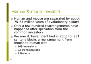 337
Human & mouse revisited
p Human and mouse are separated by about
75-83 million years of evolutionary history
p Only a few hundred rearrangements have
happened after speciation from the
common ancestory
p Pevzner & Tesler identified in 2003 for 281
synteny blocks a rearrangement from
mouse to human with
n 149 inversions
n 93 translocations
n 9 fissions
 
