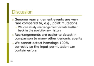 338
Discussion
p Genome rearrangement events are very
rare compared to, e.g., point mutations
n We can study rearrangement events further
back in the evolutionary history
p Rearrangements are easier to detect in
comparison to many other genomic events
p We cannot detect homologs 100%
correctly so the input permutation can
contain errors
 