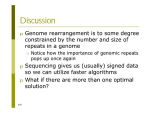 339
Discussion
p Genome rearrangement is to some degree
constrained by the number and size of
repeats in a genome
n Notice how the importance of genomic repeats
pops up once again
p Sequencing gives us (usually) signed data
so we can utilize faster algorithms
p What if there are more than one optimal
solution?
 