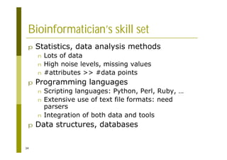 34
Bioinformatician’s skill set
p Statistics, data analysis methods
n Lots of data
n High noise levels, missing values
n #attributes >> #data points
p Programming languages
n Scripting languages: Python, Perl, Ruby, …
n Extensive use of text file formats: need
parsers
n Integration of both data and tools
p Data structures, databases
 