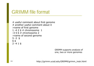 342
GRIMM file format
# useful comment about first genome
# another useful comment about it
>name of first genome
1 -4 2 $ # chromosome 1
-3 5 6 # chromosome 2
>name of second genome
5 -3 $
6 $
2 -4 1 $
http://grimm.ucsd.edu/GRIMM/grimm_instr.html
GRIMM supports analysis of
one, two or more genomes
 