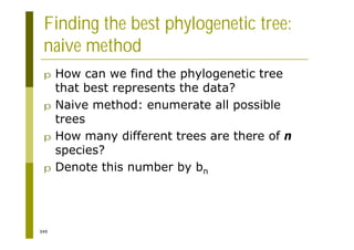 349
Finding the best phylogenetic tree:
naive method
p How can we find the phylogenetic tree
that best represents the data?
p Naive method: enumerate all possible
trees
p How many different trees are there of n
species?
p Denote this number by bn
 