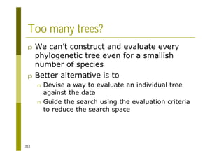 353
Too many trees?
p We can’t construct and evaluate every
phylogenetic tree even for a smallish
number of species
p Better alternative is to
n Devise a way to evaluate an individual tree
against the data
n Guide the search using the evaluation criteria
to reduce the search space
 