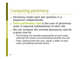 359
Computing parsimony
p Parsimony treats each site (position in a
sequence) independently
p Total parsimony cost is the sum of parsimony
costs (=required substitutions) of each site
p We can compute the minimal parsimony cost for
a given tree by
n First finding out possible assignments at each node,
starting from leaves and proceeding towards the root
n Then, starting from the root, assign a letter at each
node, proceeding towards leaves
 