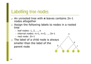 360
Labelling tree nodes
p An unrooted tree with n leaves contains 2n-1
nodes altogether
p Assign the following labels to nodes in a rooted
tree
n leaf nodes: 1, 2, …, n
n internal nodes: n+1, n+2, …, 2n-1
n root node: 2n-1
p The label of a child node is always
smaller than the label of the
parent node
2 3 4 5
1
6
8
7
9
 