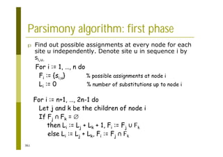 361
Parsimony algorithm: first phase
p Find out possible assignments at every node for each
site u independently. Denote site u in sequence i by
si,u.
For i := 1, …, n do
Fi := {si,u} % possible assignments at node i
Li := 0 % number of substitutions up to node i
For i := n+1, …, 2n-1 do
Let j and k be the children of node i
If Fj Fk =
then Li := Lj + Lk + 1, Fi := Fj Fk
else Li := Lj + Lk, Fi := Fj Fk
 
