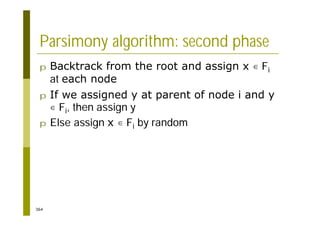 364
Parsimony algorithm: second phase
p Backtrack from the root and assign x Fi
at each node
p If we assigned y at parent of node i and y
Fi, then assign y
p Else assign x Fi by random
 