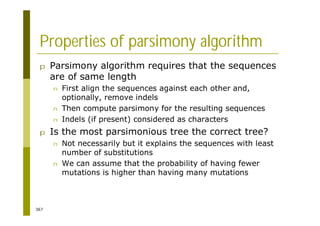 367
Properties of parsimony algorithm
p Parsimony algorithm requires that the sequences
are of same length
n First align the sequences against each other and,
optionally, remove indels
n Then compute parsimony for the resulting sequences
n Indels (if present) considered as characters
p Is the most parsimonious tree the correct tree?
n Not necessarily but it explains the sequences with least
number of substitutions
n We can assume that the probability of having fewer
mutations is higher than having many mutations
 