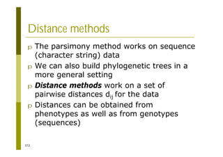 372
Distance methods
p The parsimony method works on sequence
(character string) data
p We can also build phylogenetic trees in a
more general setting
p Distance methods work on a set of
pairwise distances dij for the data
p Distances can be obtained from
phenotypes as well as from genotypes
(sequences)
 