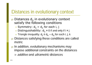 374
Distances in evolutionary context
p Distances dij in evolutionary context
satisfy the following conditions
n Symmetry: dij = dji for each i, j
n Distinguishability: dij 0 if and only if i j
n Triangle inequality: dij dik + dkj for each i, j, k
p Distances satisfying these conditions are called
metric
p In addition, evolutionary mechanisms may
impose additional constraints on the distances
additive and ultrametric distances
 