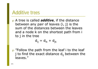 375
Additive trees
p A tree is called additive, if the distance
between any pair of leaves (i, j) is the
sum of the distances between the leaves
and a node k on the shortest path from i
to j in the tree
dij = dik + djk
p ”Follow the path from the leaf i to the leaf
j to find the exact distance dij between the
leaves.”
 