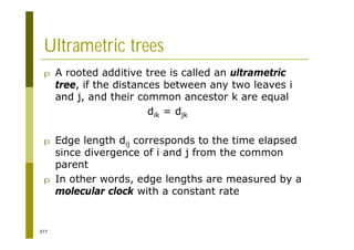 377
Ultrametric trees
p A rooted additive tree is called an ultrametric
tree, if the distances between any two leaves i
and j, and their common ancestor k are equal
dik = djk
p Edge length dij corresponds to the time elapsed
since divergence of i and j from the common
parent
p In other words, edge lengths are measured by a
molecular clock with a constant rate
 
