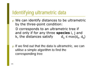 378
Identifying ultrametric data
p We can identify distances to be ultrametric
by the three-point condition:
D corresponds to an ultrametric tree if
and only if for any three species i, j and
k, the distances satisfy dij max(dik, dkj)
p If we find out that the data is ultrametric, we can
utilise a simple algorithm to find the
corresponding tree
 