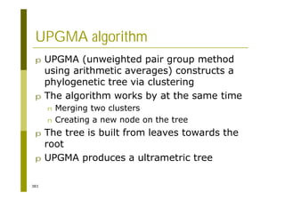 383
UPGMA algorithm
p UPGMA (unweighted pair group method
using arithmetic averages) constructs a
phylogenetic tree via clustering
p The algorithm works by at the same time
n Merging two clusters
n Creating a new node on the tree
p The tree is built from leaves towards the
root
p UPGMA produces a ultrametric tree
 