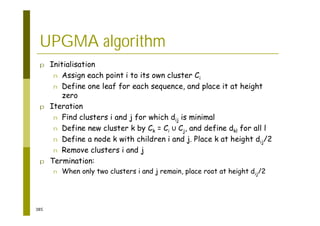385
UPGMA algorithm
p Initialisation
n Assign each point i to its own cluster Ci
n Define one leaf for each sequence, and place it at height
zero
p Iteration
n Find clusters i and j for which dij is minimal
n Define new cluster k by Ck = Ci Cj, and define dkl for all l
n Define a node k with children i and j. Place k at height dij/2
n Remove clusters i and j
p Termination:
n When only two clusters i and j remain, place root at height dij/2
 
