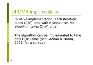 391
UPGMA implementation
p In naive implementation, each iteration
takes O(n2) time with n sequences =>
algorithm takes O(n3) time
p The algorithm can be implemented to take
only O(n2) time (see Gronau & Moran,
2006, for a survey)
 