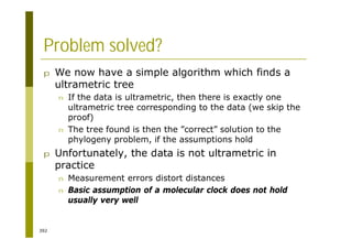 392
Problem solved?
p We now have a simple algorithm which finds a
ultrametric tree
n If the data is ultrametric, then there is exactly one
ultrametric tree corresponding to the data (we skip the
proof)
n The tree found is then the ”correct” solution to the
phylogeny problem, if the assumptions hold
p Unfortunately, the data is not ultrametric in
practice
n Measurement errors distort distances
n Basic assumption of a molecular clock does not hold
usually very well
 