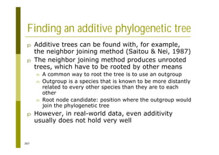 397
Finding an additive phylogenetic tree
p Additive trees can be found with, for example,
the neighbor joining method (Saitou & Nei, 1987)
p The neighbor joining method produces unrooted
trees, which have to be rooted by other means
n A common way to root the tree is to use an outgroup
n Outgroup is a species that is known to be more distantly
related to every other species than they are to each
other
n Root node candidate: position where the outgroup would
join the phylogenetic tree
p However, in real-world data, even additivity
usually does not hold very well
 