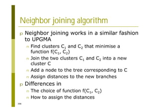398
Neighbor joining algorithm
p Neighbor joining works in a similar fashion
to UPGMA
n Find clusters C1 and C2 that minimise a
function f(C1, C2)
n Join the two clusters C1 and C2 into a new
cluster C
n Add a node to the tree corresponding to C
n Assign distances to the new branches
p Differences in
n The choice of function f(C1, C2)
n How to assign the distances
 