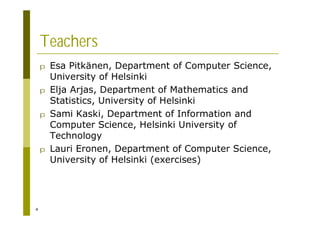 4
Teachers
p Esa Pitkänen, Department of Computer Science,
University of Helsinki
p Elja Arjas, Department of Mathematics and
Statistics, University of Helsinki
p Sami Kaski, Department of Information and
Computer Science, Helsinki University of
Technology
p Lauri Eronen, Department of Computer Science,
University of Helsinki (exercises)
 