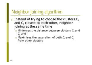400
Neighbor joining algorithm
p Instead of trying to choose the clusters Ci
and Cj closest to each other, neighbor
joining at the same time
n Minimises the distance between clusters Ci and
Cj and
n Maximises the separation of both Ci and Cj
from other clusters
 