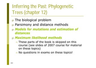 404
Inferring the Past: Phylogenetic
Trees (chapter 12)
p The biological problem
p Parsimony and distance methods
p Models for mutations and estimation of
distances
p Maximum likelihood methods
n These parts of the book is skipped on this
course (see slides of 2007 course for material
on these topics)
n No questions in exams on these topics!
 