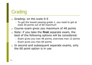 411
Grading
p Grading: on the scale 0-5
n To get the lowest passing grade 1, you need to get at
least 30 points out of 60 maximum
p Course exam gives you maximum of 48 points
p Note: if you take the first separate exam, the
best of the following options will be considered:
n Exam gives you max 48 points, exercises max 12 points
n Exam gives you max 60 points
p In second and subsequent separate exams, only
the 60 point option is in use
 