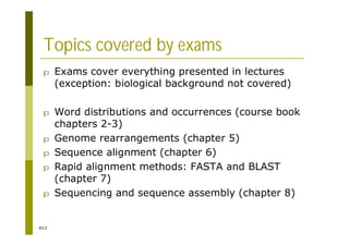 413
Topics covered by exams
p Exams cover everything presented in lectures
(exception: biological background not covered)
p Word distributions and occurrences (course book
chapters 2-3)
p Genome rearrangements (chapter 5)
p Sequence alignment (chapter 6)
p Rapid alignment methods: FASTA and BLAST
(chapter 7)
p Sequencing and sequence assembly (chapter 8)
 