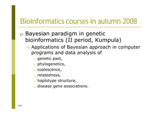416
Bioinformatics courses in autumn 2008
p Bayesian paradigm in genetic
bioinformatics (II period, Kumpula)
n Applications of Bayesian approach in computer
programs and data analysis of
p genetic past,
p phylogenetics,
p coalescence,
p relatedness,
p haplotype structure,
p disease gene associations.
 