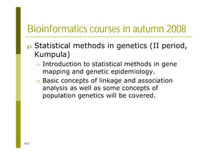 417
Bioinformatics courses in autumn 2008
p Statistical methods in genetics (II period,
Kumpula)
n Introduction to statistical methods in gene
mapping and genetic epidemiology.
n Basic concepts of linkage and association
analysis as well as some concepts of
population genetics will be covered.
 