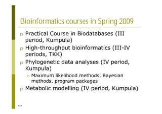 418
Bioinformatics courses in Spring 2009
p Practical Course in Biodatabases (III
period, Kumpula)
p High-throughput bioinformatics (III-IV
periods, TKK)
p Phylogenetic data analyses (IV period,
Kumpula)
n Maximum likelihood methods, Bayesian
methods, program packages
p Metabolic modelling (IV period, Kumpula)
 