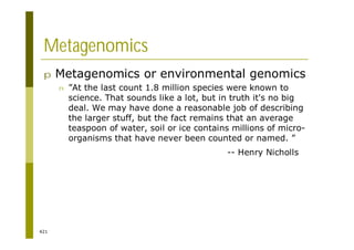 421
Metagenomics
p Metagenomics or environmental genomics
n ”At the last count 1.8 million species were known to
science. That sounds like a lot, but in truth it's no big
deal. We may have done a reasonable job of describing
the larger stuff, but the fact remains that an average
teaspoon of water, soil or ice contains millions of micro-
organisms that have never been counted or named. ”
-- Henry Nicholls
 
