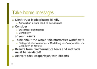 423
Take-home messages
p Don’t trust biodatabases blindly!
n Annotation errors tend to accumulate
p Consider
n Statistical significance
n Sensitivity
of your results
p Think about the whole ”bioinformatics workflow”:
n Biological phenomenon -> Modelling -> Computation ->
Validation of results
p Results from bioinformatics tools and methods
must be validated!
p Actively seek cooperation with experts
 