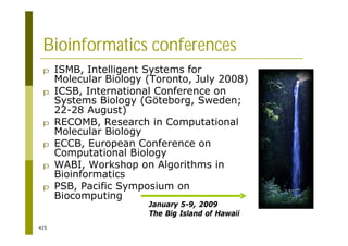 425
Bioinformatics conferences
p ISMB, Intelligent Systems for
Molecular Biology (Toronto, July 2008)
p ICSB, International Conference on
Systems Biology (Göteborg, Sweden;
22-28 August)
p RECOMB, Research in Computational
Molecular Biology
p ECCB, European Conference on
Computational Biology
p WABI, Workshop on Algorithms in
Bioinformatics
p PSB, Pacific Symposium on
Biocomputing
January 5-9, 2009
The Big Island of Hawaii
 