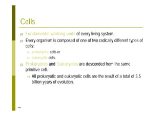 46
Cells
p Fundamental working units of every living system.
p Every organism is composed of one of two radically different types of
cells:
n prokaryotic cells or
n eukaryotic cells.
p Prokaryotes and Eukaryotes are descended from the same
primitive cell.
n All prokaryotic and eukaryotic cells are the result of a total of 3.5
billion years of evolution.
 