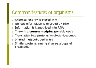 50
Common features of organisms
p Chemical energy is stored in ATP
p Genetic information is encoded by DNA
p Information is transcribed into RNA
p There is a common triplet genetic code
p Translation into proteins involves ribosomes
p Shared metabolic pathways
p Similar proteins among diverse groups of
organisms
 